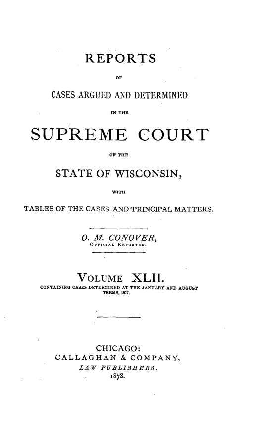 handle is hein.statereports/repspctwi0042 and id is 1 raw text is: ï»¿REPORTS
OF
CASES ARGUED AND DETERMINED
IN THE

SUPREME COURT
OF THE
STATE OF WISCONSIN,
WITH
TABLES OF THE CASES ANDPRINCIPAL MATTERS.
0. M. CONO VE R,
OFFICIAL REPORTER.
VOLUME XLII.
CONTAINING CASES DETERMINED AT THE JANUARY AND AUGUST
TERMS, 1917.
CHICAGO:
CALLAGHAN & COMPANY,
LAW PUBLISHERS.
1878.


