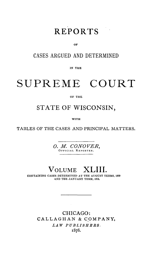 handle is hein.statereports/repspctwi0043 and id is 1 raw text is: ï»¿REPORTS
OF
CASES ARGUED AND DETERMINED
IN THE

SUPREME COURT
OF THE
STATE OF WISCONSIN,
WITH
TABLES OF THE CASES AND PRINCIPAL MATTERS.
0. M. CONOVER,
OFFICIAL REPORTER.
VOLUME XLIII.
CONTAINING CASES DETERMINED AT TIE AUGUST TERMS, 1877
AND THE JANUARY TERM, 1878.
CHICAGO:
CALLAGHAN & COMPANY,
LAW PUBLISHERS,
1878.


