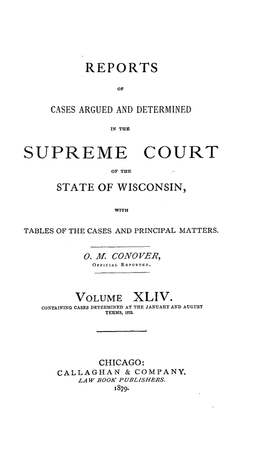 handle is hein.statereports/repspctwi0044 and id is 1 raw text is: REPORTS
OF
CASES ARGUED AND DETERMINED
IN THE

SUPREME COURT
OF THE
STATE OF WISCONSIN,
WITH
TABLES OF THE CASES AND PRINCIPAL MATTERS.
0. JL CONO VER,
OFIJCIAL REPORTER.
VOLUME XLIV.
CONTAINING CASES DETERMINED AT THE JANUARY AND AUGUST
TERMS. 181S.
CHICAGO:
CALLAGHAN & COMPANY.
LAW BOOK PUBLISHERS.
1879.


