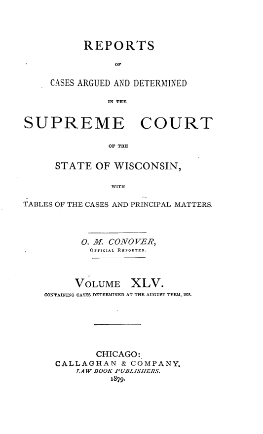handle is hein.statereports/repspctwi0045 and id is 1 raw text is: ï»¿REPORTS
OF
CASES ARGUED AND DETERMINED
IN THE

SUPREME COURT
OF THE
STATE OF WISCONSIN,
WITH
TABLES OF THE CASES AND PRINCIPAL MATTERS.
0. M. CONOVER,
OFFICIAL REPORTER.
VOLUME XLV.
CONTAINING CASES DETERMINED AT THE AUGUST TERM, 188.
CHICAGO:
CALLAGHAN & COMPANY.
LAW BOOK PUBLISHERS.
18 9.


