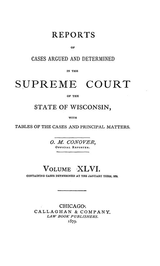 handle is hein.statereports/repspctwi0046 and id is 1 raw text is: ï»¿REPORTS
OF
CASES ARGUED AND DETERMINED
IN THE

SUPREME COURT
OF THE
STATE OF WISCONSIN,
WITH
TABLES OF THE CASES AND PRINCIPAL MATTERS.
0. M. CONO VER,
OFFICIAL REPORTER.
VOLUME -XLVI.
CONTAINING CASES DETERMINED AT THE JANUARY TERM, 1819,
CHICAGO*.
CALLAGHAN & COMPANY.
LAW BOOK PUBLISHERS.
1879.


