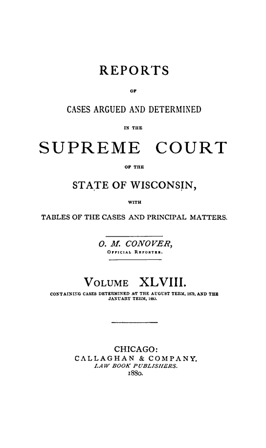 handle is hein.statereports/repspctwi0048 and id is 1 raw text is: REPORTS
OF
CASES ARGUED AND DETERMINED
IN THE

SUPREME COURT
OF THE
STATE OF WISCONSIN,
WITH
TABLES OF THE CASES AND PRINCIPAL MATTERS.
0. O. CONOVER,
OFFICIAL REPORTER.
VOLUME XLVIII.
CONTAINING CASES DETERMINED AT THE AUGUST TERM, 1,, AND THE
JANUARY TERM, 1HJ.
CHICAGO:
CALLAGHAN & COMPANY.
LA TV BOOK PUBLISlERS.
18go.


