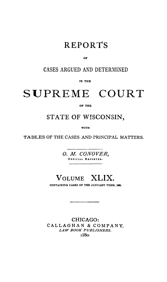 handle is hein.statereports/repspctwi0049 and id is 1 raw text is: REPO RTS
OF
CASES ARGUED AND DETERMINED
11 THE

SUPREME COURT
OF THE
STATE OF WISCONSIN,
WITH
TABLES OF THE CASES AND PRINCIPAL MATTERS.
0. Al. CONO VER,
OFFICIAL RKPORTER.

VOLUME

XLIX.

CONTAINING CASES OF THE JANUARY TERM, 189D.
CHICAGO:
CALLAGHAN & COMPANY.
LA IV BOOK PUBLISHERS.
 S8o.


