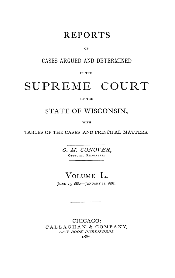 handle is hein.statereports/repspctwi0050 and id is 1 raw text is: REPORTS
OF
CASES ARGUED AND DETERMINED
IN THE

SUPREME COURT
OF THE
STATE OF WISCONSIN,
WITH
TABLES OF THE CASES AND PRINCIPAL MATTERS.
0. 3f CONO VER
OFFICIAL REPORTER.
VOLUME L.
JUNE 23, ISSO-JANUARY II, I8SI.
CHICAGO:
CALLAGHAN & COMPANY.
LA V BOOK PUBLISHERS.
1882.


