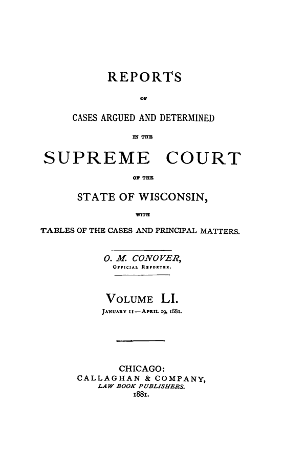 handle is hein.statereports/repspctwi0051 and id is 1 raw text is: REPORTS
OF
CASES ARGUED AND DETERMINED
flq THz

SUPREME COURT
OF THE
STATE OF WISCONSIN,
WIT1
TABLES OF THE CASES AND PRINCIPAL MATTERS.
0. -4f CONOVER,
OFFICIAL RzPORTER.

VOLUME

LI.

JANUARY Ii-APRIL 19, 1881.
CHICAGO:
CALLAGHAN & COMPANY,
LAW BOOK PUBLISHERS.
1881.


