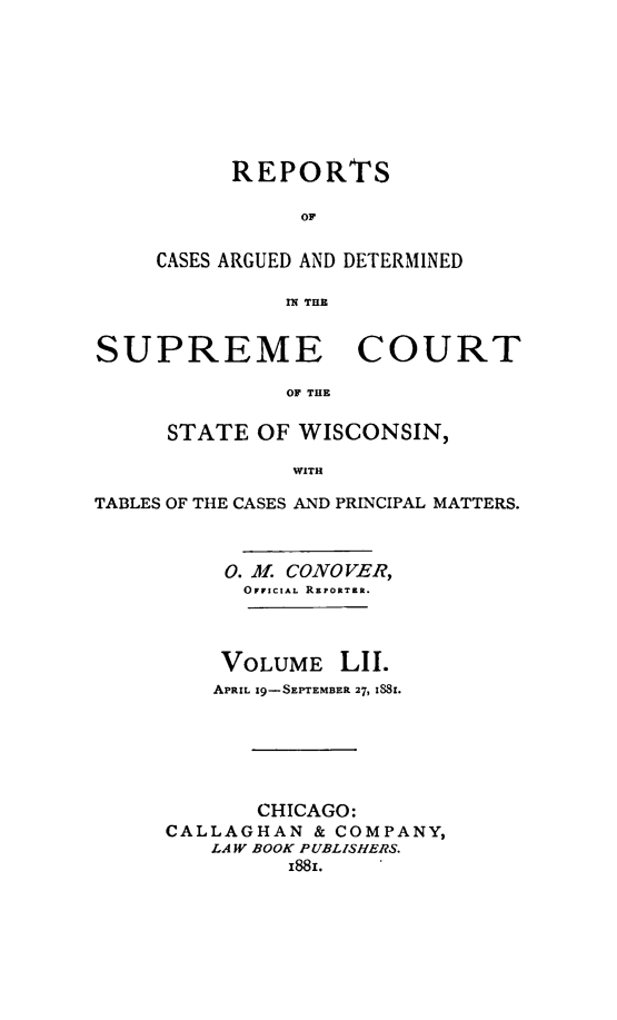 handle is hein.statereports/repspctwi0052 and id is 1 raw text is: REPORTS
OF
CASES ARGUED AND DETERMINED
rX THE

SUPREME COURT
OF THE
STATE OF WISCONSIN,
WITH
TABLES OF THE CASES AND PRINCIPAL MATTERS.
0. il. CONOVER,
OFFICIAL REPORTER.
VOLUME LII.
APRIL 19-SEPTEMBER 27, iS8i.
CHICAGO:
CALLAGHAN & COMPANY,
LAW BOOK PUBLISHERS.
I81x.


