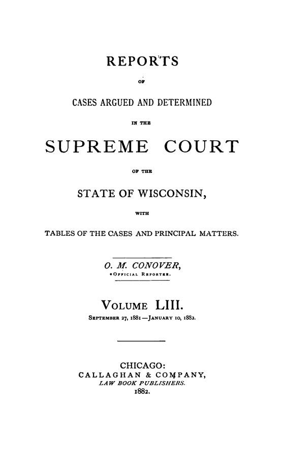 handle is hein.statereports/repspctwi0053 and id is 1 raw text is: REPORTS
OF
CASES ARGUED AND DETERMINED
fl THE

SUPREME COURT
OF THE
STATE OF WISCONSIN,
WITH
TABLES OF THE CASES AND PRINCIPAL MATTERS.
0. i. CONOVER,
OFFICIAL REPORTER.
VOLUME LIII.
SEPTEMBER 27, i88i -JANUARY 10, z883.
CHICAGO:
CALLAGHAN & COMPANY,
LAW BOOK PUBLISHERS.
1882.


