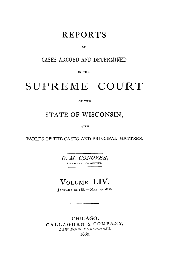 handle is hein.statereports/repspctwi0054 and id is 1 raw text is: REPORTS
OF
CASES ARGUED AND DETERMINED
IN THE

SUPREME COURT
OF THE
STATE OF WISCONSIN,
WITH
TABLES OF THE CASES AND PRINCIPAL MATTERS.
0. M. CONOVER,
OFFICIAL REPORTER.

VOLUME

LIV.

JANUARY 10, 1882-MAY io, 1882.
CHICAGO:
CALLAGHAN & COMPANY,
LAW BOOK PUBLISHERS.
1882.


