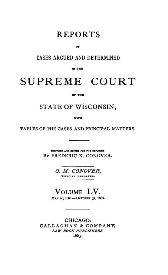 handle is hein.statereports/repspctwi0055 and id is 1 raw text is: REPORTS
oF
CASES ARGUED AND DETERMINED
fi TH

SUPREME COURT
oF 
STATE OF WISCONSIN,
WuIl
TABLES OF THE CASES AND PRINCIPAL MATTERS.
PREPARED AND ZD   IM FOR TH REPORTER
By FREDERIC K. CONOVER.
0. Af CONOVER,
OFFICIAL REPORTEt.
VOLUME LV.
MiAY io, x882-OCTOBER 3!, 1882.
CHICAGO:
CALLAGHAN & COMPANY,
LAW BOOK PUBLISHERS.
1883.


