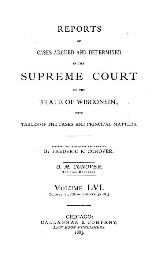 handle is hein.statereports/repspctwi0056 and id is 1 raw text is: REPORTS
OF
CASES ARGUED AND DETERMINED
IN THE

SUPREME COURT
OF TILE
STATE OF WISCONSIN,
WITH
TABLES OF THE CASES AND PRINCIPAL MATTERS.
PREPARED AND EDITED FOR THE REPORTER
By FREDERIC K. CONOVER.
0. Jf CONO VER,
OFFICIAL REPORTER.
VOLUME LVI.
OCTOBER 31, 1882-JANUARY 30, 1883.
CHICAGO:
CALLAGHAN & COMPANY,
LAW BOOK PUBLISHERS.
1883.


