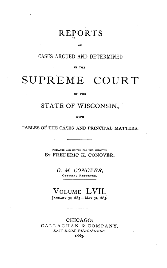 handle is hein.statereports/repspctwi0057 and id is 1 raw text is: REPORTFS
OF
CASES ARGUED AND DETERMINED
IN THIP

SUPREME COURT
OF THE
STATE OF WISCONSIN,
WITH
TABLES OF  THE CASES AND PRINCIPAL MATTERS.
PREPARED AND EDITED FOR THE REPORTER
By FREDERIC K. CONOVER.
0. M. CONO VER,
OFFICIAL REPORTER.
VOLUME LVII.
JANUARY 30, I883-MAY 31, 1883.
CHICAGO:
CALLAGHAN & COMPANY,
LAW BOOK PUBLISHERS.
1883.


