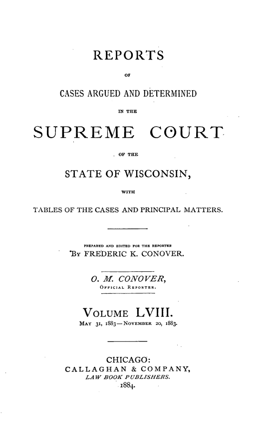 handle is hein.statereports/repspctwi0058 and id is 1 raw text is: REPORTS
OF
CASES ARGUED AND DETERMINED
IN THE

SUPREME COURT
OF THE
STATE OF WISCONSIN,
WITH
TABLES OF THE CASES AND PRINCIPAL MATTERS.
PREPARED AND EDITED FOR THE REPORTER
'By FREDERIC K. CONOVER.
0. A  CONO VER,
OFFICIAL REPORTER.
VOLUME LVIII.
MAY 31, 883-NOVEMBER 20, 1883.
CHICAGO:
CALLAGHAN & COMPANY,
LAW BOOK PUBLISHERS.
1884.


