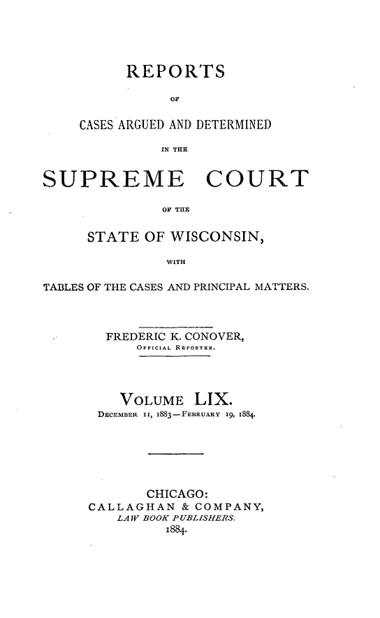 handle is hein.statereports/repspctwi0059 and id is 1 raw text is: REPORTS
OF
CASES ARGUED AND DETERMINED
IN THE

SUPREME COURT
OF THE
STATE OF WISCONSIN,
WITH
TABLES OF THE CASES AND PRINCIPAL MATTERS.
FREDERIC K. CONOVER,
OFFICIAL REPORTER.
VOLUME LIX.
DECEMBER II, 1883-FEBRUARY 19, 188.
CHICAGO:
CALLAGHAN & COMPANY,
LAW BOOK PUBLISHERS.
1884.


