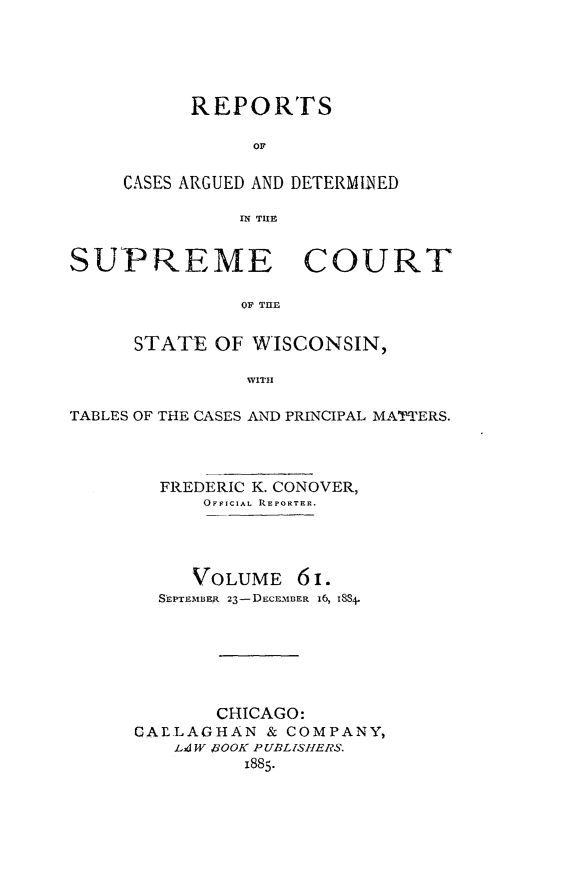 handle is hein.statereports/repspctwi0061 and id is 1 raw text is: REPORTS
OF
CASES ARGUED AND DETERMINED
IN TIE

SUPREME COURT
OF THE
STATE OF WISCONSIN,
WITH
TABLES OF THE CASES AND PRINCIPAL MATTERS.
FREDERIC K. CONOVER,
OFFICIAL REPORTER.
VOLUME 6 i.
ShPTEMIABR 23-DECEMBER 16, iSS4.
CHICAGO:
CAL LAGHAN & COMPANY,
LAW ROOK PUBLISHERS.
1885.


