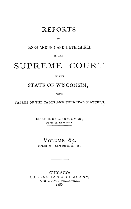 handle is hein.statereports/repspctwi0063 and id is 1 raw text is: REPORTS
OF
CASES ARGUED AND DETERMINED
IN TIE

SUPREME COURT
OF THE
STATE OF WISCONSIN,
WITH
TABLES OF THE CASES AND PRINCIPAL MATTERS.
FREDERIC K. CONOVER,
OFFICIAL REPORTER.
VOLUME 63.
MARCH 31 -SEPTEMBER 22, ISS5.
CHICAGO:
CALLAGHAN & COMPANY,
LAW BOOK P UBLISHERS.
i886.


