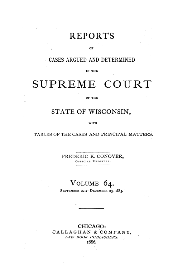 handle is hein.statereports/repspctwi0064 and id is 1 raw text is: REPORTS
OF
CASES ARGUED AND DETERMINED
IN THE

SUPREME

COURT

OF THE

STATE OF WISCONSIN,
WITH
TABLES OF THE CASES AND PRINCIPAL MATTERS.

FREDERIC K. CONOVER,
OFFICIAL REPORTER.
VOLUME 64.
SEPTEMBER 22 w- DECEMBER 23, 1885.
CHICAGO:
CALLAGHAN & COMPANY,
LAW BOOK PUBLISHERS.
i886.


