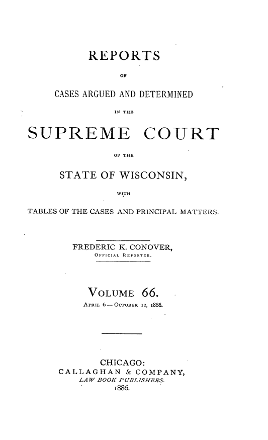 handle is hein.statereports/repspctwi0066 and id is 1 raw text is: REPORTS
OF
CASES ARGUED AND DETERMINED
IN THE

SUPREME COURT
OF THE
STATE OF WISCONSIN,
WITH
TABLES OF THE CASES AND PRINCIPAL MATTERS.
FREDERIC K. CONOVER,
OFFICIAL REPOR'rER.

VOLUME

66.

APRIL 6-OCTOBER 12, I886.
CHICAGO:
CALLAGHAN & COMPANY,
LAW BOOK P UBLISHERS.
i886.


