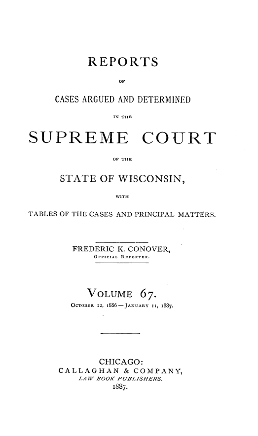 handle is hein.statereports/repspctwi0067 and id is 1 raw text is: REPORTS
OF
CASES ARGUED AND DETERMINED
IN THE

SUPREME COURT
OF TI1E
STATE OF WISCONSIN,
WITH
TABLES OF THE CASES AND PRINCIPAL MATTER.S.
FREDERIC K. CONOVER,
OFFICIAL REPORTER.

VOLUME 67.
OCTOBER 12, i8S6-JANUARY i, I837.

CHICAGO:
CALLAGHAN & COMPANY,
LA IV BOOK PUBLISHERS.
I8S7.


