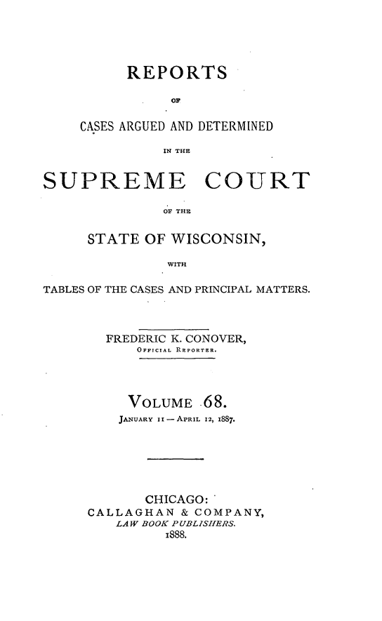 handle is hein.statereports/repspctwi0068 and id is 1 raw text is: REPORTS
OF
CASES ARGUED AND DETERMINED
IN THE

SUPREME COURT
OF THE
STATE OF WISCONSIN,
WITH
TABLES OF THE CASES AND PRINCIPAL MATTERS.
FREDERIC K. CONOVER,
OFFICIAL REPORTER.
VOLUME 68.
JANUARY II -APRIL 12, 1887.
CHICAGO:
CALLAGHAN & COMPANY,
LAW BOOK PUBLISHERS.
i888.


