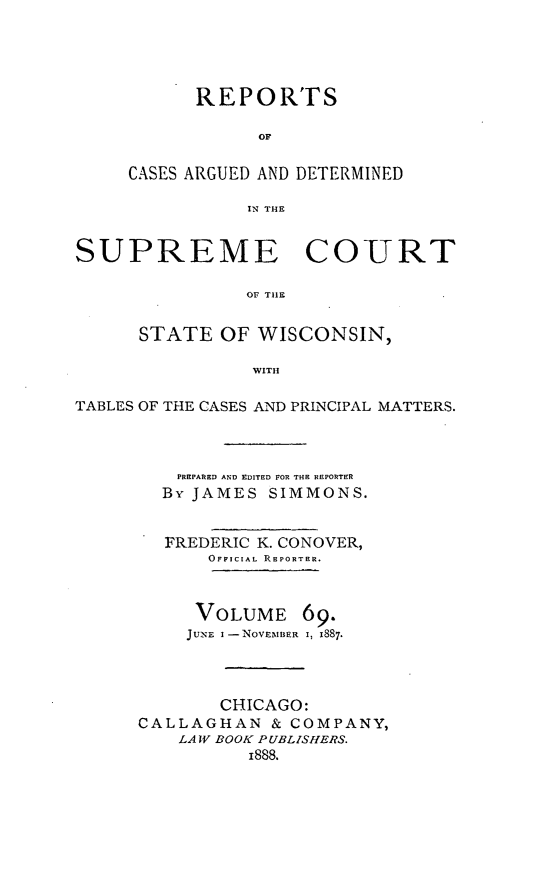 handle is hein.statereports/repspctwi0069 and id is 1 raw text is: REPORTS
OF
CASES ARGUED AND DETERMINED
IN THE

SUPREME COURT
OF TItE
STATE OF WISCONSIN,
WITH
TABLES OF THE CASES AND PRINCIPAL MATTERS.
PREPARED AND EDITED FOR THE REPORTER
By JAMES SIMMONS.
FREDERIC K. CONOVER,
OFFICIAL REPORTER.
VOLUME 69.
JUNE I -NOVEBNIBER I, 1887
CHICAGO:
CALLAGHAN & COMPANY,
LA W BOOK PUBLISHERS.
1888.


