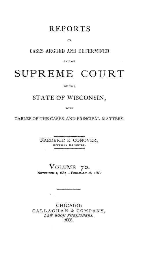 handle is hein.statereports/repspctwi0070 and id is 1 raw text is: REPORTS
OF
CASES ARGUED AND DETERMINED
IN THE

SUPREME COURT
OF THE
STATE OF WISCONSIN,
WITH
TABLES OF THE CASES AND PRINCIPAL MATTERS.
FREDERIC K. CONOVER,
OFFICIAL REPORTER.
VOLUME 70.
NOVEMBER I, ISS7 -FEBRUARY 28, 188.
CHICAGO:
CALLAGHAN & COMPANY,
LA V BOOK PUBLISHERS.
i888.


