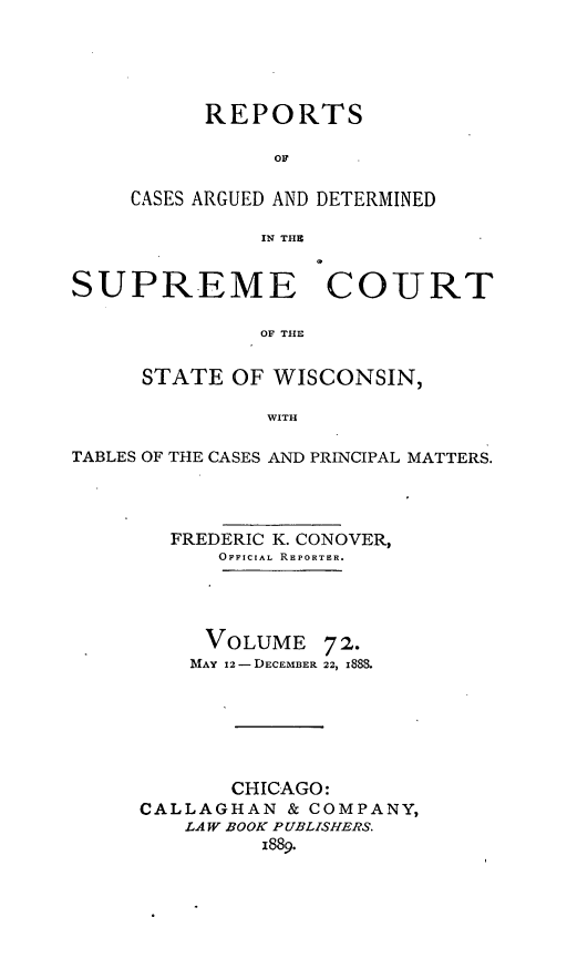 handle is hein.statereports/repspctwi0072 and id is 1 raw text is: REPORTS
OF
CASES ARGUED AND DETERMINED
IN THE
SUPREME COURT
OF THE
STATE OF WISCONSIN,
WITH
TABLES OF THE CASES AND PRINCIPAL MATTERS.

FREDERIC K. CONOVER,
OFF1CIAL RE PORTER.
VOLUME 72.
MAY 12-DECEMBER 22, 188S.
CHICAGO:
CALLAGHAN & COMPANY,
LAW BOOK PUBLISHERS.
1889.


