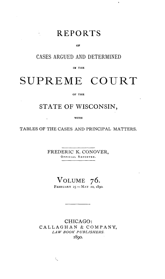 handle is hein.statereports/repspctwi0076 and id is 1 raw text is: REPORTS
OF
CASES ARGUED AND DETERMINED
IN THE

SUPREME COURT
OF THE
STATE OF WISCONSIN,
WITH
TABLES OF THE CASES AND PRINCIPAL MATTERS.
FREDERIC K. CONOVER,
OFFICIAL RiEPORTER.
VOLUME 76.
FEBRUARY 25-MAY 20, 189o.
CHICAGO:
CALLAGHAN & COMPANY,
LAW BOOK PUBLISHERS.
i89o.


