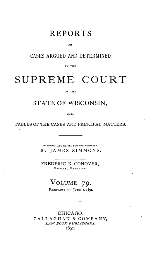 handle is hein.statereports/repspctwi0079 and id is 1 raw text is: REPORTS
OF
CASES ARGUED AND DETERMINED
IN THE

SUPREME COURT
OF THE
STATE OF WISCONSIN,
WITH
TABLES OF THE CASES AND PRINCIPAL MATTERS.
PREPARED AND EDITED FOR THE REPORTER
By JAMES SIMMONS.
FREDERIC K. CONOVER,
OFFICIAL REPORTER.
VOLUME 79.
FEBRUARY 3-JUNE 3, 1891.
CHICAGO:
CALLAGHAN & COMPANY,
LAW BOOK PUBLISHERS.
1891.


