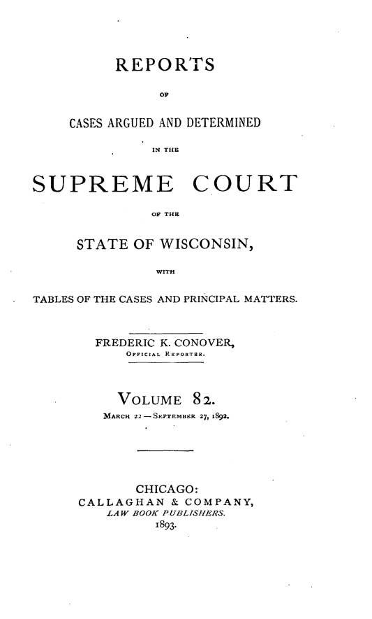 handle is hein.statereports/repspctwi0082 and id is 1 raw text is: REPORTS
Op
CASES ARGUED AND DETERMINED
IN THE

SUPREME COURT
OF THE
STATE OF WISCONSIN,
WITH
TABLES OF THE CASES AND PRINCIPAL MATTERS.
FREDERIC K. CONOVER,
OFFICIAL REPORTER.

VOLUME

82.

MARCH 22 -SEPEMBrR 27, 1892.
CHICAGO:
CALLAGHAN & COMPANY,
.LAW BOOK PUBLISHERS.
1893.


