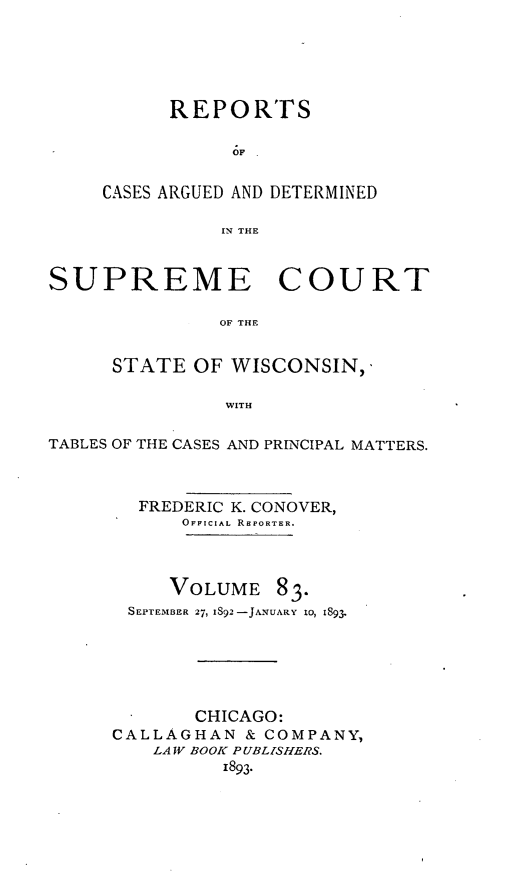 handle is hein.statereports/repspctwi0083 and id is 1 raw text is: REPORTS
6F
CASES ARGUED AND DETERMINED
IN THE

SUPREME COURT
OF THE
STATE OF WISCONSIN,'
WITH
TABLES OF THE CASES AND PRINCIPAL MATTERS.
FREDERIC K. CONOVER,
OFFICIAL REPORTER.
VOLUME 83.
SEPTEMBER 27, IS92-JANUARY 10, 1893.
CHICAGO:
CALLAGHAN & COMPANY,
LAW BOOK P UBLZSHERS.
1893.


