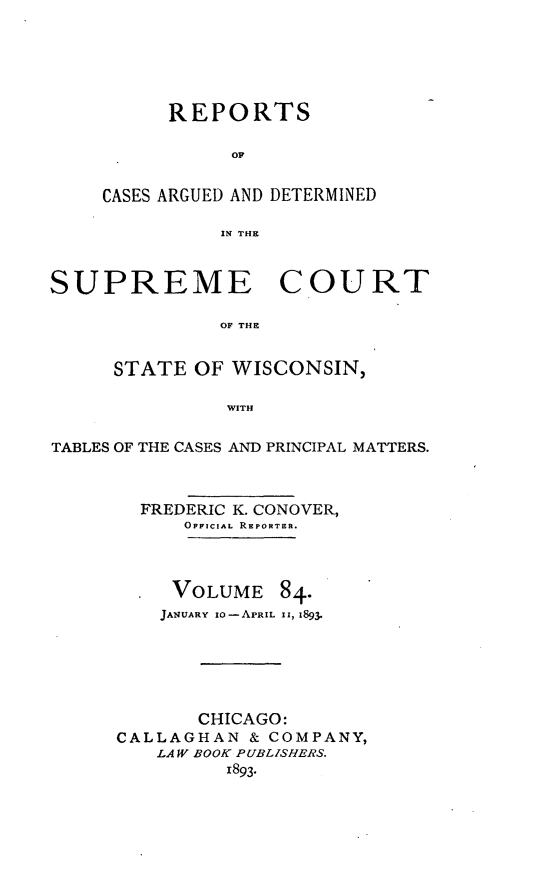 handle is hein.statereports/repspctwi0084 and id is 1 raw text is: REPORTS
OF
CASES ARGUED AND DETERMINED
IN THE

SUPREME COURT
OF THE
STATE OF WISCONSIN,
WITH
TABLES OF THE CASES AND PRINCIPAL MATTERS.
FREDERIC K. CONOVER,
OFFICIAL REPORTER.

VOLUME

84.

JANUARY  o0-APRIL 1, 1893.
CHICAGO:
CALLAGHAN & COMPANY,
LAW BOOK PUBLISHERS.
1893.



