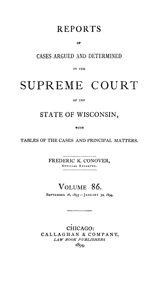 handle is hein.statereports/repspctwi0086 and id is 1 raw text is: REPOR'rs
OF
CASES ARGUED AND DETERMINED
IN THE

SUPREME COURT
OF THF
STATE OF WISCONSIN,
WITH
TABLES OF THE CASES AND PRINCIPAL MATTERS.
FREDERIC K. CONOVER,
OFFICIAL REPORTER.
VOLUME 86.
SEPTEMILER 26, 1893 -JAsUARY 30 1894.
CHICAGO:
CALLAGHAN & COMPANY,
LAW BOOK PUBLISHERS
1894.


