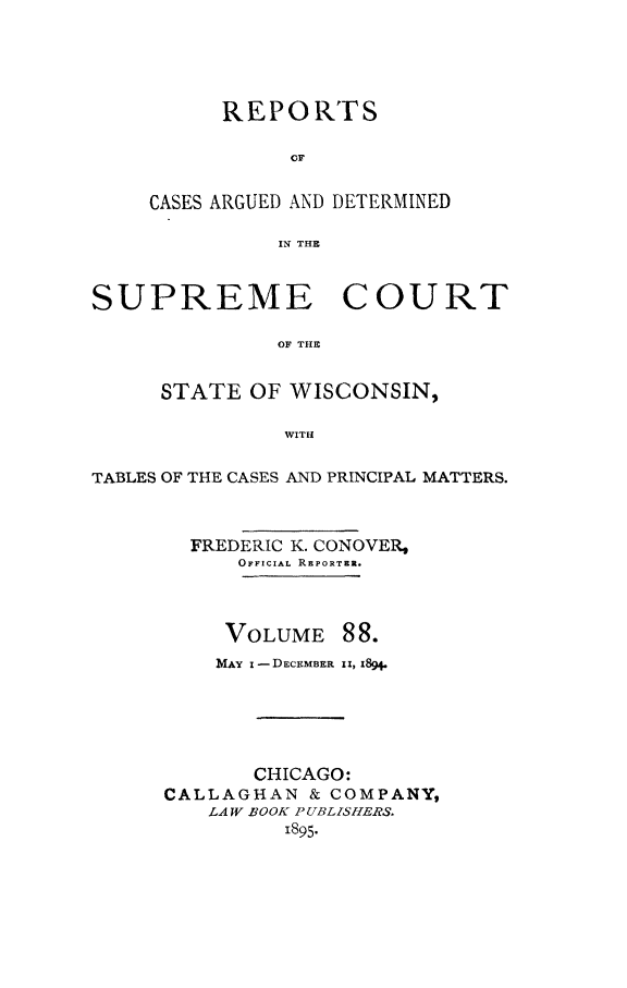 handle is hein.statereports/repspctwi0088 and id is 1 raw text is: REPORTS
OF
CASES ARGUED AND DETERMINED
IN THE

SUPREME COURT
OF THE
STATE OF WISCONSIN,
WITH
TABLES OF THE CASES AND PRINCIPAL MATTERS.
FREDERIC K. CONOVER,
OFFICIAL REPORTER.
VOLUME 88.
MAY I - DECEMBER i I, 1i89
CHICAGO:
CALLAGHAN & COMPANY,
LAW BOOK PUBLZSHERS.
1895.


