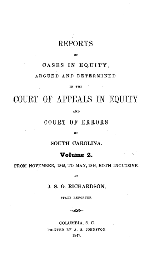 handle is hein.statereports/reqerrsc0002 and id is 1 raw text is: REPORTS
OF
CASES IN EQUITY,
ARGUED AND DETERMINED
IN THE
COURT OF APPEALS IN EQUITY

AND
COURT OF ERRORS
OF

SOUTH CAROLINA.
Volume 2.
FROM NOVEMBER, 1845, TO MAY, 1846, BOTH INCLUSIVE.
BY
J. S. G. RICHARDSON,
STATE REPORTER.
COLUMBIA, S. C.
PRINTED BY A. S. JOHNSTON.
1847.


