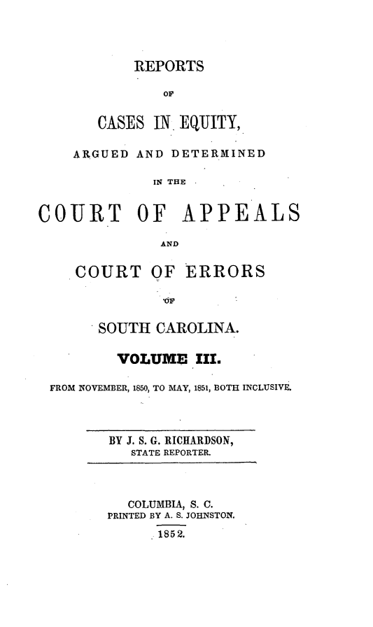 handle is hein.statereports/reqerrsc0003 and id is 1 raw text is: REPORTS

CASES IN EQUITY,
ARGUED AND DETERMINED
IN THE
COURT     OF APPEALS
AND
COURT OF ERRORS
SOUTH CAROLINA.
VOLUME III.
FROM NOVEMBER, 1850, TO MAY, 1851, BOTH INCLUSIVE.

BY J. S. G. RICHARDSON,
STATE REPORTER.

COLUMBIA, S. C.
PRINTED BY A. S. JOHNSTON.
 1852.


