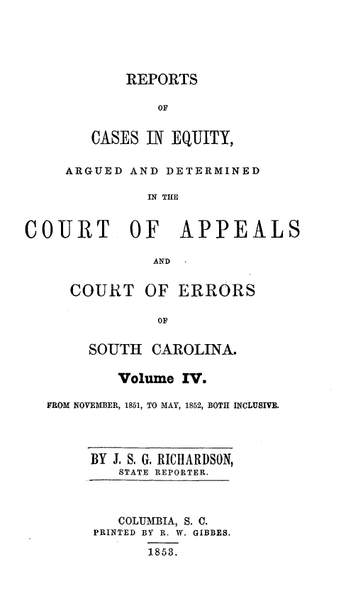 handle is hein.statereports/reqerrsc0004 and id is 1 raw text is: REPORTS
OF
CASES IN EQUITY,

ARGUED AND DETERMINED
IN THE
COURT OF APPEALS
AND
COURT OF ERRORS
OF
SOUTH CAROLINA.
Volume IV.
FROM NOVEMBER, 1851, TO MAY, 1852, BOTH INCLUSIVE.

BY J. S. G. RICIIARDSON,
STATE REPORTER.
COLUMBIA, S. C.
PRINTED BY R. W. GIBBES.
1853.


