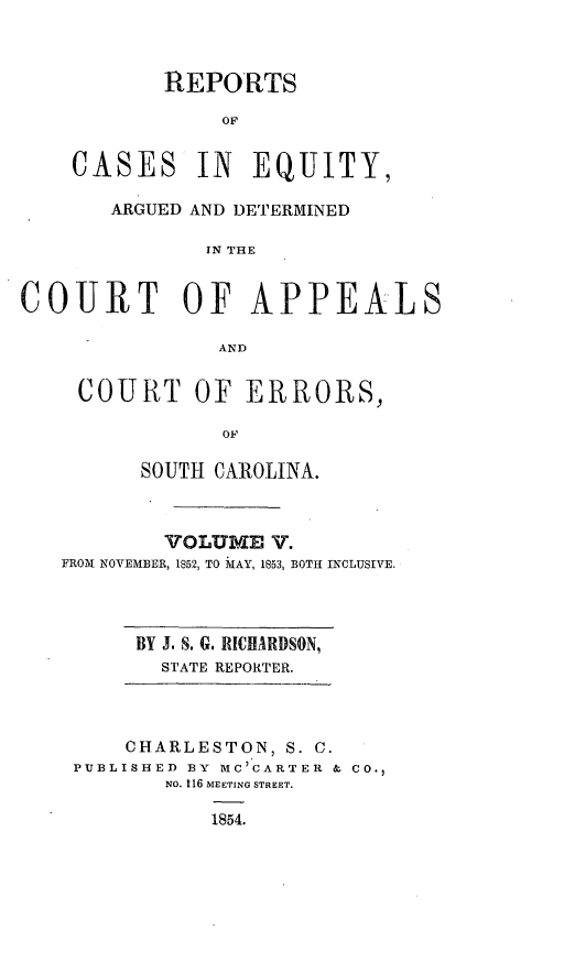 handle is hein.statereports/reqerrsc0005 and id is 1 raw text is: REPORTS
OF
CASES IN EQUITY,
ARGUED AND DETERMINED
IN THE
COURT OF APPEALS
AND
COURT OF ERRORS,
OF
SOUTH CAROLINA.
VOLUME V.
FRO-M NOVEMBER, 1852, TO IAY, 1853, BOTH INCLUSIVE.
BY J. S. G. RICHARDSON,
STATE REPORTER.
CHARLESTON, S. C.
PUBLISHED BY MC'CARTER & CO.,
NO. 116 MEETING STREET.
1854.


