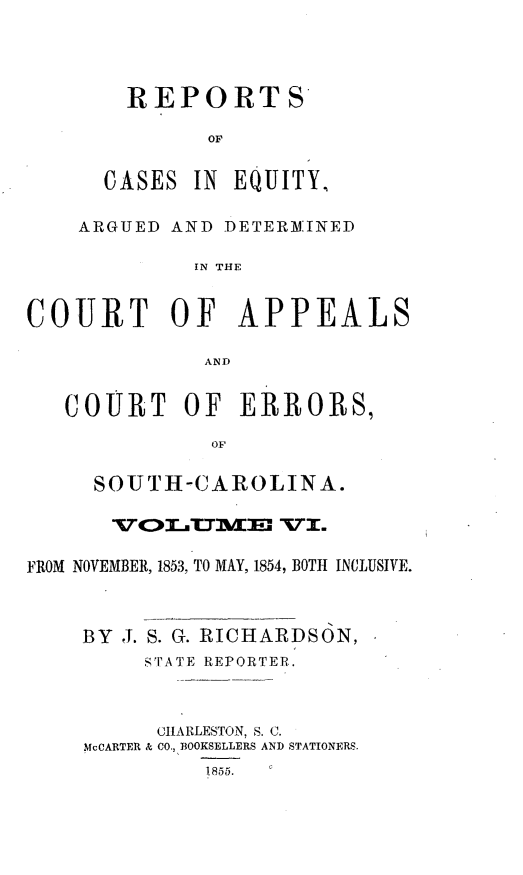 handle is hein.statereports/reqerrsc0006 and id is 1 raw text is: REPORTS

CASES

IN EQUITY,

ARGUED AND DETER]IMINED
IN THE
COURT OF APPEALS
AND
COURT OF ERROR8,
OF
SOUTH-CAROLINA.
FROM NOVEMBER, 1853, TO MAY, 1854, BOTH INCLUSIVE.
BY J. S. G. RICHARDSON,
sTA TE REPORTER.
CHARLESTON, S. C.
McCARTER & CO., BOOKSELLERS AND STATIONERS.
1855.


