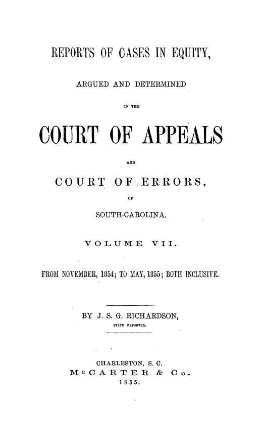 handle is hein.statereports/reqerrsc0007 and id is 1 raw text is: REPORTS OF CASES IN EQUITY,
ARGUED AND DETERMINED
IN THE
COURT OF APPEALS
AND
COURT      OF-ERRORS,
OF
SOUTH-CAROLINA.
VOLUME VII.
FROM NOVEMBER, 1854; TO MAY, 1855; BOTH INCLUSIVE.
BY J. S. G. RICHARDSON,
STATE REPORTER.
CHARLESTON, S. C.
Mc CART E R     & Co.
1855.



