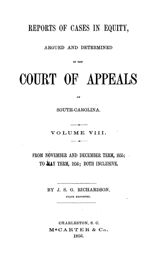 handle is hein.statereports/reqerrsc0008 and id is 1 raw text is: REPORTS OF CASES IN EQUITY,
ARGUED AND DETERMINED
IN T99
COURT OF APPEALS
OF
SOUTH-CAROLINA.
VOLUME VIII.
FROM NOVEMBER AND DECEMBER TERM, 1855;
TO .hY TERM, 1856; BOTH INCLUSIVE.
BY J. S. G. RICHARDSON,
STATE RIPORTER.
CHARLESTON, S. C.
MOCARTER & Co.
1856.


