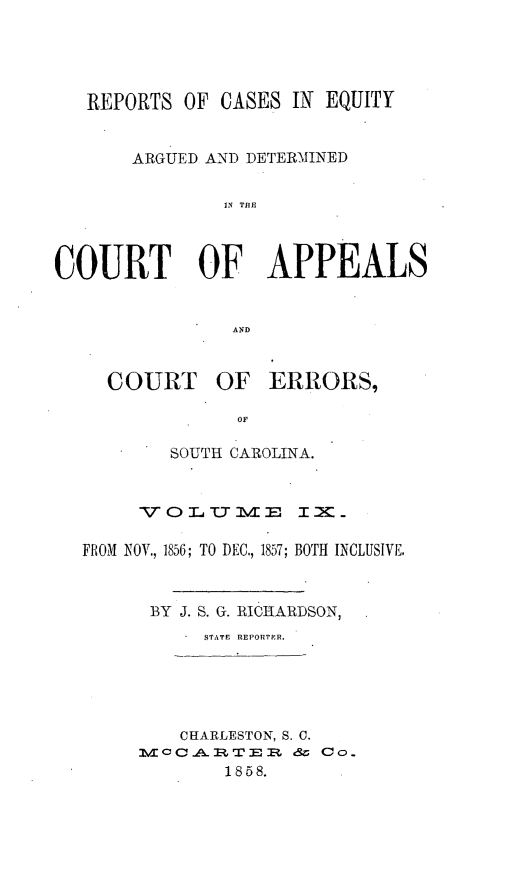 handle is hein.statereports/reqerrsc0009 and id is 1 raw text is: REPORTS OF CASES IN EQUITY
ARGUED AND DETERMINED
IN TIlE
COURT OF APPEALS
AND
COURT OF ERRORS,
OF
SOUTH CAROLINA.
VOr L TT -u   IX_
FROM NOV., 1856; TO DEC., 1857; BOTH INCLUSIVE.
BY J. S. G. RICHARDSON,
STATE REPORTER.
CHARLESTON, S. C.
M  cCC  I=RT E I  &  Co.
1858.


