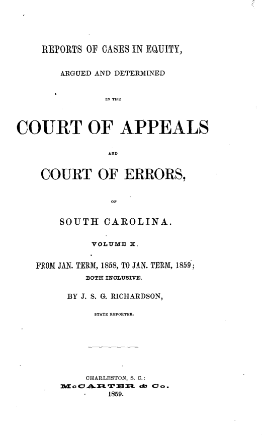 handle is hein.statereports/reqerrsc0010 and id is 1 raw text is: REPORTS OF CASES IN EQUITY,
ARGUED AND DETERMINED
IN TIRE
COURT OF APPEALS
AND
COURT OF ERRORS,
OF
SOUTH CAROLINA.
VOLUME X.
FROM JAN. TERM, 1858, TO JAN. TERM, 1859;
BOTH INCLUSIVE.
BY J. S. G. RICHARDSON,
STATE REPORTER.

CHARLESTON, S. C.:
Sc     A.    W3 3  eft Cac59
1859.


