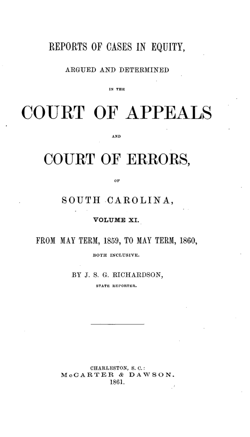 handle is hein.statereports/reqerrsc0011 and id is 1 raw text is: REPORTS OF CASES IN EQUITY,
ARGUED AND DETERMINED
IN THE
COURT OF APPEALS
AND
COURT OF ERRORS,
OF
SOUTH -CAROLINA,
VOLUME XL.
FROM MAY TERM, 1859, TO MAY TERM, 1860,
BOTH INCLUSIVE.
BY J. S. G. RICHARDSON,
STATE REPORTER.

CHARLESTON, S. C.:
McCARTER & DAWSON.
1861.


