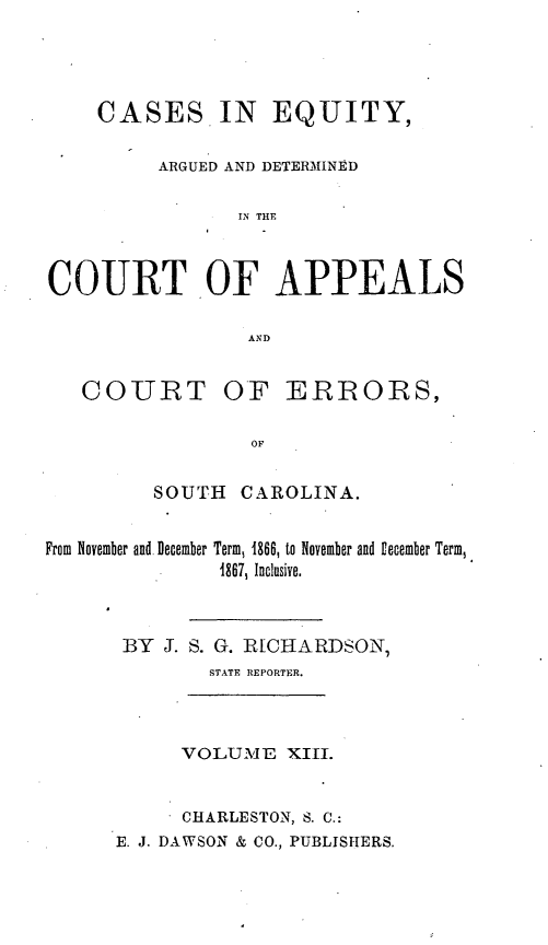 handle is hein.statereports/reqerrsc0013 and id is 1 raw text is: CASES IN EQUITY,
ARGUED AND DETERMINED
IN THE
COURT OF APPEALS
AND

COURT

OF ERRORS,

SOUTH CAROLINA.
From November and. December Term, 1866, to November and Ufecember Term,
4867, Inclusive.
BY J. S. G. RICHARDSON,
STATE REPORTER.

VOLUME XIII.
CHARLESTON, S. C.:
E. J. DAWSON & CO., PUBLISHERS.


