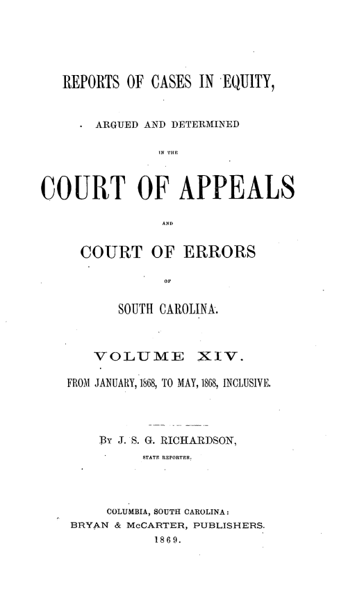 handle is hein.statereports/reqerrsc0014 and id is 1 raw text is: REPORTS OF CASES IN EQUITY,
ARGUED AND DETERMINED
IN THE
COURT OF APPEALS
AND

COURT OF ERRORS
OF
SOUTH CAROLINA.

VOLUME XIV.
FROM JANUARY, 1868, TO MAY, 1868, INCLUSIVE.
ThY J. S. G. RICHARDSON,
STATE REPORTER.
COLUMBIA, SOUTH CAROLINA:
BRYAN & McCARTER, PUBLISHERS.
1869.


