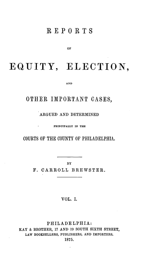 handle is hein.statereports/requitct0001 and id is 1 raw text is: ï»¿REPORTS
OF
EQUITY, ELECTION,
AND

OTHER IMPORTANT CASES,
ARGUED AND DETERMINED
PRINCIPALLY IN THE
COURTS OF THE COUNTY OF PHILADELPHIA.
BY
F. CARROLL BREWSTER.

VOL. I.

PHILADELPHIA:
KAY & BROTHER, 17 AND 19 SOUTH SIXTH STREET,
LAW BOOKSELLERS, PUBLISHERS, AND IMPORTERS.
1875.


