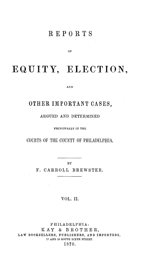 handle is hein.statereports/requitct0002 and id is 1 raw text is: ï»¿REPORTS
OF
EQUITY, ELECTION,
AND

OTHER IMPORTANT CASES,
ARGUED AND DETERMINED
PRINCIPALLY IN THE
COURTS OF THE COUNTY OF PHILADELPHIA.
BY
F. CARROLL BREWSTER.

VOL. IL

PHILADELPHIA:
KAY & BROTHER,
LAW BOOKSELLERS, PUBLISHERS, AND IMPORTERS,
17 AND 19 SOUTH SIXTH STREET.
1870.


