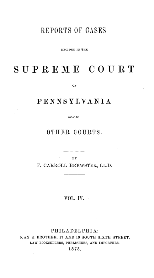 handle is hein.statereports/requitct0004 and id is 1 raw text is: ï»¿REPORTS OF CASES
DECIDED IN THE
SUPREME         COURT
OF
PENNSYLVANIA
AND IN

OTHER COURTS.
BY
F. CARROLL BREWSTER, LL.D.

VOL. IV.

PHILADELPHIA:
K AY & BROTHER, 17 AND 19 SOUTH SIXTH STREET,
LAW BOOKSELLERS, PUBLISHERS, AND IMPORTERS.
1873.



