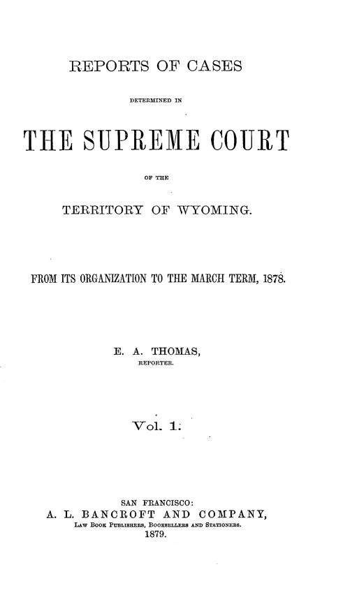 handle is hein.statereports/rescwy0001 and id is 1 raw text is: REPORTS OF CASES
DETERMINED IN
THE SUPREME COURT
OF THE
TERRITORY OF WYOMING.

FROM ITS ORGANIZATION TO THE MARCH TERM, 1878.
E. A. THOMAS,
REPORTER.
Vol. 1;
SAN FRANCISCO:
A. L. BANCROFT AND          COMPANY,
LAW BOOK PUBLISHERS, BOOKSELLERS AND STATIONERS.
1879.


