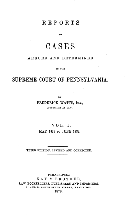 handle is hein.statereports/resdines0001 and id is 1 raw text is: REPORTS
OF
CASES
ARGUED AND DETERMINED
IN THE
SUPREME COURT OF PENNSYLVANIA.

FREDERICK WATTS, Esq.,
COUNSELLOR AT LAW.
VOL. 1.
MAY 1832 TO JUNE 1833.
THIRD EDITION, REVISED AND CORRECTED.
PHILADELPHIA:
KAY & BROTHER,
LAW BOOKSELLERS, PUBLISHERS AND IMPORTERS,
17 AND 19 SOUTH SIXTH STREET, EAST SIDE.
1879.


